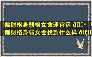 偏财格身弱格女命逢官运 💮 「偏财格身弱女会找到什么样 🦉 的男人」